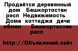 Продаётся деревянный дом - Башкортостан респ. Недвижимость » Дома, коттеджи, дачи обмен   . Башкортостан респ.